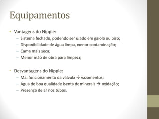 Equipamentos
• Vantagens do Nipple:
– Sistema fechado, podendo ser usado em gaiola ou piso;
– Disponibilidade de água limpa, menor contaminação;
– Cama mais seca;
– Menor mão de obra para limpeza;
• Desvantagens do Nipple:
– Mal funcionamento da válvula  vazamentos;
– Água de boa qualidade isenta de minerais  oxidação;
– Presença de ar nos tubos.
 