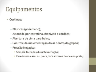 Equipamentos
• Cortinas:
– Plásticas (polietileno);
– Acionada por carretilha, manivela e cordões;
– Abertura de cima para baixo;
– Controle da movimentação do ar dentro do galpão;
– Pressão Negativa:
• Sempre fechadas durante a criação;
• Face interna azul ou preta, face externa branca ou prata;
 
