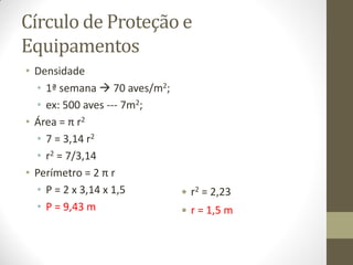 Círculo de Proteção e
Equipamentos
• Densidade
• 1ª semana  70 aves/m2;
• ex: 500 aves --- 7m2;
• Área = π r2
• 7 = 3,14 r2
• r2 = 7/3,14
• Perímetro = 2 π r
• P = 2 x 3,14 x 1,5
• P = 9,43 m
 r2 = 2,23
 r = 1,5 m
 