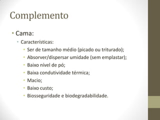 Complemento
• Cama:
• Características:
• Ser de tamanho médio (picado ou triturado);
• Absorver/dispersar umidade (sem emplastar);
• Baixo nível de pó;
• Baixa condutividade térmica;
• Macio;
• Baixo custo;
• Biosseguridade e biodegradabilidade.
 