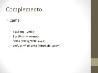 Complemento
• Cama:
• 5 a 8 cm – verão;
• 8 a 10 cm – inverno;
• 500 a 600 kg/1000 aves;
• 1m3/15m2 de área (altura de 10 cm).
 