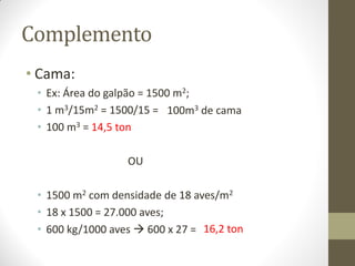 Complemento
• Cama:
• Ex: Área do galpão = 1500 m2;
• 1 m3/15m2 = 1500/15 =
• 100 m3 = 14,5 ton
OU
• 1500 m2 com densidade de 18 aves/m2
• 18 x 1500 = 27.000 aves;
• 600 kg/1000 aves  600 x 27 =
100m3 de cama
16,2 ton
 