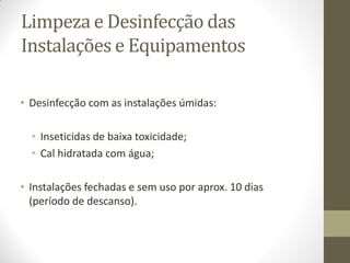Limpeza e Desinfecção das
Instalações e Equipamentos
• Desinfecção com as instalações úmidas:
• Inseticidas de baixa toxicidade;
• Cal hidratada com água;
• Instalações fechadas e sem uso por aprox. 10 dias
(período de descanso).
 