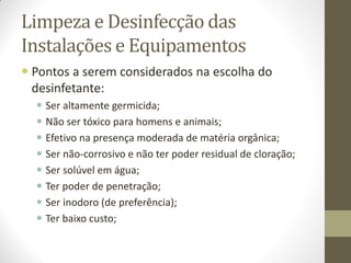 Limpeza e Desinfecção das
Instalações e Equipamentos
 Pontos a serem considerados na escolha do
desinfetante:
 Ser altamente germicida;
 Não ser tóxico para homens e animais;
 Efetivo na presença moderada de matéria orgânica;
 Ser não-corrosivo e não ter poder residual de cloração;
 Ser solúvel em água;
 Ter poder de penetração;
 Ser inodoro (de preferência);
 Ter baixo custo;
 