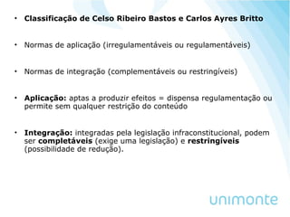 • Classificação de Celso Ribeiro Bastos e Carlos Ayres Britto
• Normas de aplicação (irregulamentáveis ou regulamentáveis)
• Normas de integração (complementáveis ou restringíveis)
• Aplicação: aptas a produzir efeitos = dispensa regulamentação ou
permite sem qualquer restrição do conteúdo
• Integração: integradas pela legislação infraconstitucional, podem
ser completáveis (exige uma legislação) e restringíveis
(possibilidade de redução).
 