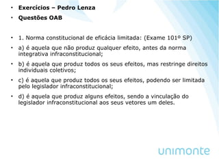 • Exercícios – Pedro Lenza
• Questões OAB
• 1. Norma constitucional de eficácia limitada: (Exame 101º SP)
• a) é aquela que não produz qualquer efeito, antes da norma
integrativa infraconstitucional;
• b) é aquela que produz todos os seus efeitos, mas restringe direitos
individuais coletivos;
• c) é aquela que produz todos os seus efeitos, podendo ser limitada
pelo legislador infraconstitucional;
• d) é aquela que produz alguns efeitos, sendo a vinculação do
legislador infraconstitucional aos seus vetores um deles.
 