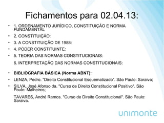 Fichamentos para 02.04.13:
• 1. ORDENAMENTO JURÍDICO, CONSTITUIÇÃO E NORMA
FUNDAMENTAL
• 2. CONSTITUIÇÃO:
• 3. A CONSTITUIÇÃO DE 1988:
• 4. PODER CONSTITUINTE:
• 5. TEORIA DAS NORMAS CONSTITUCIONAIS:
6. INTERPRETAÇÃO DAS NORMAS CONSTITUCIONAIS:
• BIBLIOGRAFIA BÁSICA (Norma ABNT):
• LENZA, Pedro. “Direito Constitucional Esquematizado”. São Paulo: Saraiva;
• SILVA, José Afonso da. "Curso de Direito Constitucional Positivo". São
Paulo: Malheiros;
TAVARES, André Ramos. "Curso de Direito Constitucional". São Paulo:
Saraiva.
 