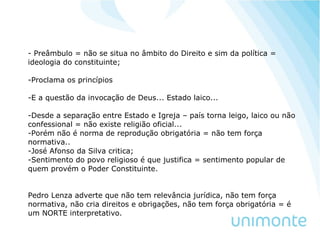 - Preâmbulo = não se situa no âmbito do Direito e sim da política =
ideologia do constituinte;
-Proclama os princípios
-E a questão da invocação de Deus... Estado laico...
-Desde a separação entre Estado e Igreja – país torna leigo, laico ou não
confessional = não existe religião oficial...
-Porém não é norma de reprodução obrigatória = não tem força
normativa..
-José Afonso da Silva critica;
-Sentimento do povo religioso é que justifica = sentimento popular de
quem provém o Poder Constituinte.
Pedro Lenza adverte que não tem relevância jurídica, não tem força
normativa, não cria direitos e obrigações, não tem força obrigatória = é
um NORTE interpretativo.
 