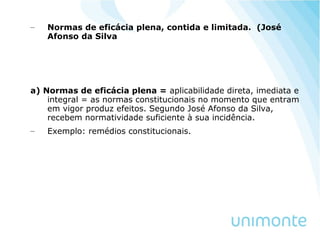 – Normas de eficácia plena, contida e limitada. (José
Afonso da Silva
a) Normas de eficácia plena = aplicabilidade direta, imediata e
integral = as normas constitucionais no momento que entram
em vigor produz efeitos. Segundo José Afonso da Silva,
recebem normatividade suficiente à sua incidência.
– Exemplo: remédios constitucionais.
 