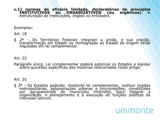 c.1) normas de eficácia limitada, declaratórias de princípios
INSTITUTIVOS ou ORGANIZATIVOS (ou orgânicos) =
estruturação de instituições, órgãos ou entidades.
Exemplos:
Art. 18
§ 2º - Os Territórios Federais integram a União, e sua criação,
transformação em Estado ou reintegração ao Estado de origem serão
reguladas em lei complementar.
Art. 22
Parágrafo único. Lei complementar poderá autorizar os Estados a legislar
sobre questões específicas das matérias relacionadas neste artigo.
Art. 25
§ 3º - Os Estados poderão, mediante lei complementar, instituir regiões
metropolitanas, aglomerações urbanas e microrregiões, constituídas
por agrupamentos de municípios limítrofes, para integrar a
organização, o planejamento e a execução de funções públicas de
interesse comum.
 