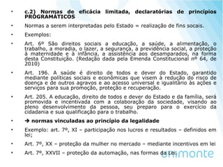 • c.2) Normas de eficácia limitada, declaratórias de princípios
PROGRAMÁTICOS
• Normas a serem interpretadas pelo Estado = realização de fins socais.
• Exemplos:
• Art. 6º São direitos sociais a educação, a saúde, a alimentação, o
trabalho, a moradia, o lazer, a segurança, a previdência social, a proteção
à maternidade e à infância, a assistência aos desamparados, na forma
desta Constituição. (Redação dada pela Emenda Constitucional nº 64, de
2010)
• Art. 196. A saúde é direito de todos e dever do Estado, garantido
mediante políticas sociais e econômicas que visem à redução do risco de
doença e de outros agravos e ao acesso universal e igualitário às ações e
serviços para sua promoção, proteção e recuperação.
• Art. 205. A educação, direito de todos e dever do Estado e da família, será
promovida e incentivada com a colaboração da sociedade, visando ao
pleno desenvolvimento da pessoa, seu preparo para o exercício da
cidadania e sua qualificação para o trabalho.
•  normas vinculadas ao princípio da legalidade
• Exemplo: art. 7º, XI – participação nos lucros e resultados – definidos em
lei;
• Art. 7º, XX – proteção da mulher no mercado – mediante incentivos em lei
• Art. 7º, XXVII – proteção da automação, nas formas da Lei.
 