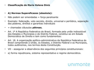 • Classificação de Maria Helena Diniz
• A) Normas Supereficazes (absoluta):
• Não podem ser emendadas = força paralisante
• Exemplo: federação, voto secreto, direito, universal e períódico, separação
dos poderes, direitos e garantias individuais
• = chamadas cláusulas pétreas.
• Art. 1º A República Federativa do Brasil, formada pela união indissolúvel
dos Estados e Municípios e do Distrito Federal, constitui-se em Estado
Democrático de Direito e tem como fundamentos:
• Art. 18. A organização político-administrativa da República Federativa do
Brasil compreende a União, os Estados, o Distrito Federal e os Municípios,
todos autônomos, nos termos desta Constituição.
• VII - assegurar a observância dos seguintes princípios constitucionais:
• a) forma republicana, sistema representativo e regime democrático.
 