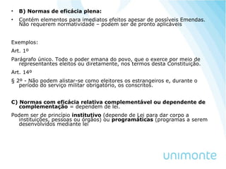 • B) Normas de eficácia plena:
• Contém elementos para imediatos efeitos apesar de possíveis Emendas.
Não requerem normatividade – podem ser de pronto aplicáveis
Exemplos:
Art. 1º
Parágrafo único. Todo o poder emana do povo, que o exerce por meio de
representantes eleitos ou diretamente, nos termos desta Constituição.
Art. 14º
§ 2º - Não podem alistar-se como eleitores os estrangeiros e, durante o
período do serviço militar obrigatório, os conscritos.
C) Normas com eficácia relativa complementável ou dependente de
complementação = dependem de lei.
Podem ser de princípio institutivo (depende de Lei para dar corpo a
instituições, pessoas ou órgãos) ou programáticas (programas a serem
desenvolvidos mediante lei
 
