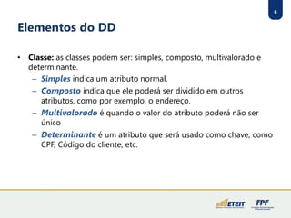 6 
Elementos do DD 
•Classe:as classes podem ser: simples, composto, multivalorado e determinante. 
–Simplesindica um atributo normal. 
–Compostoindica que ele poderá ser dividido em outros atributos, como por exemplo, o endereço. 
–Multivaloradoé quando o valor do atributo poderá não ser único 
–Determinanteé um atributo que será usado como chave, como CPF, Código do cliente, etc.  