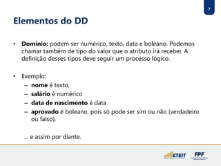 7 
Elementos do DD 
•Domínio:podem ser numérico, texto, data e boleano. Podemos chamar também de tipo do valor que o atributo irá receber. A definição desses tipos deve seguir um processo lógico. 
•Exemplo: 
–nomeé texto, 
–salárioé numérico 
–data de nascimentoé data 
–aprovadoé boleano, pois só pode ser sim ou não (verdadeiro ou falso). 
... e assim por diante.  