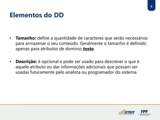 8 
Elementos do DD 
•Tamanho:define a quantidade de caracteres que serão necessários para armazenar o seu conteúdo. Geralmente o tamanho é definido apenas para atributos de domínio texto. 
•Descrição:é opcional e pode ser usado para descrever o que é aquele atributo ou dar informações adicionais que possam ser usadas futuramente pelo analista ou programador do sistema.  