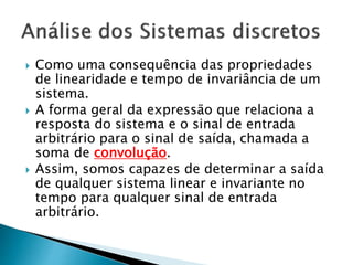  Como uma consequência das propriedades
de linearidade e tempo de invariância de um
sistema.
 A forma geral da expressão que relaciona a
resposta do sistema e o sinal de entrada
arbitrário para o sinal de saída, chamada a
soma de convolução.
 Assim, somos capazes de determinar a saída
de qualquer sistema linear e invariante no
tempo para qualquer sinal de entrada
arbitrário.
 