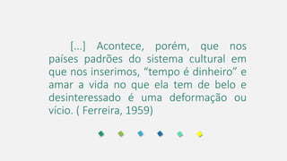 [...] Acontece, porém, que nos
países padrões do sistema cultural em
que nos inserimos, “tempo é dinheiro” e
amar a vida no que ela tem de belo e
desinteressado é uma deformação ou
vício. ( Ferreira, 1959)
 