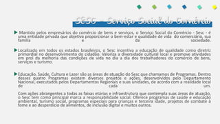 SESC – Serviço Social do Comércio
 Mantido pelos empresários do comércio de bens e serviços, o Serviço Social do Comércio - Sesc - é
uma entidade privada que objetiva proporcionar o bem-estar e qualidade de vida do comerciário, sua
família e da sociedade.
Localizado em todos os estados brasileiros, o Sesc incentiva a educação de qualidade como diretriz
primordial no desenvolvimento do cidadão. Valoriza a diversidade cultural local e promove atividades
em prol da melhoria das condições de vida no dia a dia dos trabalhadores do comércio de bens,
serviços e turismo.
Educação, Saúde, Cultura e Lazer são as áreas de atuação do Sesc que chamamos de Programas. Dentro
desses quatro Programas existem diversos projetos e ações, desenvolvidos pelo Departamento
Nacional, executados pelos Departamentos Regionais e suas unidades, de acordo com a realidade local
de cada um.
Com ações abrangentes a todas as faixas etárias e infraestrutura que contempla suas áreas de atuação,
o Sesc tem como principal marca a responsabilidade social. Oferece programas de saúde e educação
ambiental, turismo social, programas especiais para crianças e terceira idade, projetos de combate à
fome e ao desperdício de alimentos, de inclusão digital e muitos outros.
 
