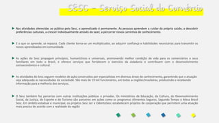 SESC – Serviço Social do Comércio
 Nas atividades oferecidas ao público pelo Sesc, o aprendizado é permanente. As pessoas aprendem a cuidar da própria saúde, a descobrir
preferências culturais, a crescer individualmente através do lazer, a percorrer novos caminhos de conhecimento.
 E o que se aprende, se repassa. Cada cliente torna-se um multiplicador, ao adquirir confiança e habilidades necessárias para transmitir os
novos aprendizados em comunidade.
 As ações do Sesc propagam princípios, humanísticos e universais, promovendo melhor condição de vida para os comerciários e seus
familiares em todo o Brasil, e oferece serviços que fortalecem o exercício da cidadania e contribuem com o desenvolvimento
socioeconômico e cultural.
 As atividades do Sesc seguem modelos de ação construídos por especialistas em diversas áreas do conhecimento, garantindo que a atuação
seja adequada as necessidades da sociedade. São mais de 19 mil funcionários, em todas as regiões brasileiras, produzindo e recebendo
informação para a melhoria dos serviços.
 O Sesc também faz parcerias com outras instituições públicas e privadas. Os ministérios da Educação, da Cultura, do Desenvolvimento
Social, da Justiça, do Esporte e do Turismo são parceiros em ações como os programas Alimentos Seguros, Segundo Tempo e Mesa Brasil
Sesc. Em âmbito estadual e municipal, os projetos Sesc Ler e OdontoSesc estabelecem projetos de cooperação que permitem uma atuação
mais precisa de acordo com a realidade da região
 