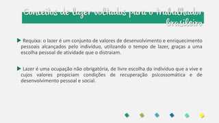 Conceitos de lazer voltados para o trabalhador
brasileiro
 Requixa: o lazer é um conjunto de valores de desenvolvimento e enriquecimento
pessoais alcançados pelo indivíduo, utilizando o tempo de lazer, graças a uma
escolha pessoal de atividade que o distraiam.
 Lazer é uma ocupação não obrigatória, de livre escolha do indivíduo que a vive e
cujos valores propiciam condições de recuperação psicossomática e de
desenvolvimento pessoal e social.
 