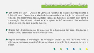 Governo Federal e o Lazer
 Em junho de 1974 - Criação da Comissão Nacional de Regiões Metropolitanas e
Política Urbana. Deverá tratar do disciplinamento da urbanização da orla marítima
regional, em decorrência das atividades ligadas ao turismo e ao lazer, bem como a
preservação das cidades históricas e o apoio às infraestruturas das estâncias
hidrominerais, isto para a região Sudeste.
 Região Sul: disciplinamento do processo de urbanização das áreas litorâneas e
interiorizadas, destinadas ao turismo e ao lazer.
 Região Nordeste: a ordenação da ocupação urbana da orla marítima com o
objetivo de preservar o patrimônio paisagístico e a vocação da área para o turismo e
o lazer.
 