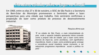 Primeiros estudos sobre o Lazer no Brasil
Em 1969, entre os dias 27 e 30 de outubro, o SESC de São Paulo e a Secretaria
de Bem-Estar do Município promoveram o Seminário sobre o lazer:
perspectivas para uma cidade que trabalha. Este seminário confirmava a
proposição do lazer como produto do processo de desenvolvimento
industrial.
“É na cidade de São Paulo, a mais industrializada do
país, onde o aspecto trabalho apresenta íntima conexão
coma a própria vida da cidade, que o lazer como tema
haveria de impor-se, como aconteceu, com significativa
importância. Assim, o lazer, como problema geral, emerge
a consciência social brasileira nesse momento, e vai
adquirindo progressiva importância social e política no
país.”
Requixa afirma que:
 