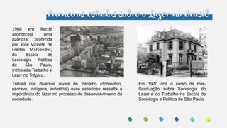 Primeiros estudos sobre o Lazer no Brasil
1966 em Recife
acontecerá uma
palestra proferida
por José Vicente de
Freitas Marcondes,
da Escola de
Sociologia Política
de São Paulo,
intitulada Trabalho e
Lazer no Trópico.
Em 1970 cria o curso de Pós-
Graduação sobre Sociologia do
Lazer e do Trabalho na Escola de
Sociologia e Política de São Paulo.
Tratará dos diversos níveis de trabalho (doméstico,
escravo, indígena, industrial) esse estudioso ressalta a
importância do lazer no processo de desenvolvimento da
sociedade.
 