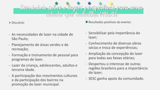 Seminário sobre o lazer: perspectivas para uma
cidade que trabalha (1969)
Resultados positivos do evento:
- Sensibilizar pela importância do
lazer;
- Conhecimento de diversas obras
sócias e troca de experiências;
- Ampliação da concepção do lazer
para todas aas faixas etárias;
- Despertou o interesse de outras
regiões brasileira para a importância
do lazer;
- SESC ganha apoio da comunidade.
Discutirá:
- As necessidades de lazer na cidade de
São Paulo;
- Planejamento de áreas verdes e de
recreação;
- Formação e treinamento de pessoal para
programas de lazer.
- Lazer da criança, adolescentes, adultos e
terceira idade.
- A participação dos movimentos culturais
e da participação dos bairros na
promoção do lazer municipal.
 
