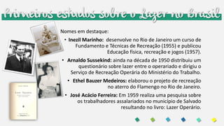 Primeiros estudos sobre o Lazer no Brasil
Nomes em destaque:
• Inezil Marinho: desenvolve no Rio de Janeiro um curso de
Fundamento e Técnicas de Recreação (1955) e publicou
Educação física, recreação e jogos (1957).
• Arnaldo Sussekind: ainda na década de 1950 distribuiu um
questionário sobre lazer entre o operariado e dirigiu o
Serviço de Recreação Operária do Ministério do Trabalho.
• Ethel Bauzer Medeiros: elaborou o projeto de recreação
no aterro do Flamengo no Rio de Janeiro.
• José Acácio Ferreira: Em 1959 realiza uma pesquisa sobre
os trabalhadores assalariados no município de Salvado
resultando no livro: Lazer Operário.
 