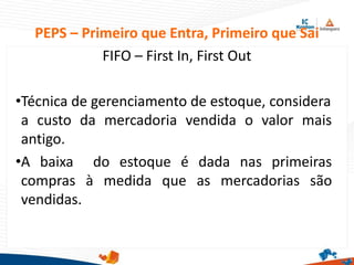 PEPS – Primeiro que Entra, Primeiro que Sai
FIFO – First In, First Out
•Técnica de gerenciamento de estoque, considera
a custo da mercadoria vendida o valor mais
antigo.
•A baixa do estoque é dada nas primeiras
compras à medida que as mercadorias são
vendidas.
 