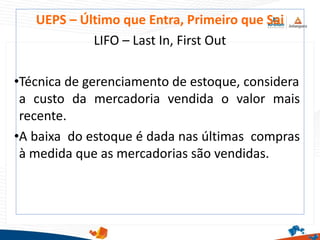 UEPS – Último que Entra, Primeiro que Sai
LIFO – Last In, First Out
•Técnica de gerenciamento de estoque, considera
a custo da mercadoria vendida o valor mais
recente.
•A baixa do estoque é dada nas últimas compras
à medida que as mercadorias são vendidas.
 