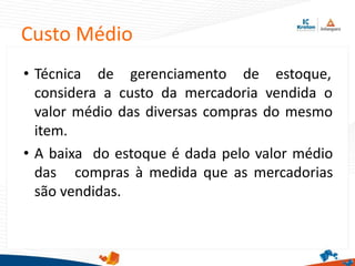 Custo Médio
• Técnica de gerenciamento de estoque,
considera a custo da mercadoria vendida o
valor médio das diversas compras do mesmo
item.
• A baixa do estoque é dada pelo valor médio
das compras à medida que as mercadorias
são vendidas.
 