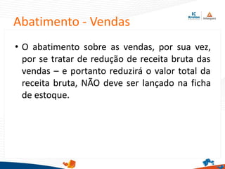 Abatimento - Vendas
• O abatimento sobre as vendas, por sua vez,
por se tratar de redução de receita bruta das
vendas – e portanto reduzirá o valor total da
receita bruta, NÃO deve ser lançado na ficha
de estoque.
 