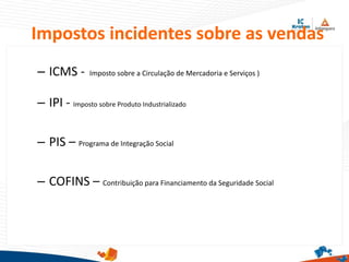Impostos incidentes sobre as vendas
– ICMS - Imposto sobre a Circulação de Mercadoria e Serviços )
– IPI - Imposto sobre Produto Industrializado
– PIS – Programa de Integração Social
– COFINS – Contribuição para Financiamento da Seguridade Social
 