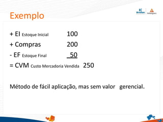 Exemplo
+ EI Estoque Inicial 100
+ Compras 200
- EF Estoque Final 50
= CVM Custo Mercadoria Vendida 250
Método de fácil aplicação, mas sem valor gerencial.
 
