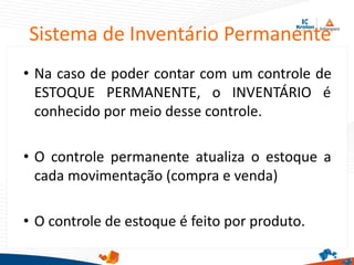 Sistema de Inventário Permanente
• Na caso de poder contar com um controle de
ESTOQUE PERMANENTE, o INVENTÁRIO é
conhecido por meio desse controle.
• O controle permanente atualiza o estoque a
cada movimentação (compra e venda)
• O controle de estoque é feito por produto.
 