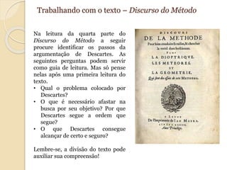 Trabalhando com o texto – Discurso do Método 
Na leitura da quarta parte do 
Discurso do Método a seguir 
procure identificar os passos da 
argumentação de Descartes. As 
seguintes perguntas podem servir 
como guia de leitura. Mas só pense 
nelas após uma primeira leitura do 
texto. 
• Qual o problema colocado por 
Descartes? 
• O que é necessário afastar na 
busca por seu objetivo? Por que 
Descartes segue a ordem que 
segue? 
• O que Descartes consegue 
alcançar de certo e seguro? 
Lembre-se, a divisão do texto pode 
auxiliar sua compreensão! 
 