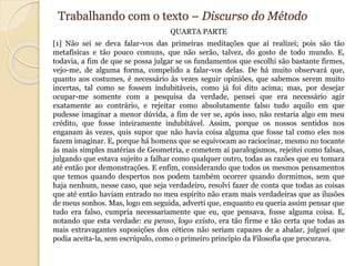 Trabalhando com o texto – Discurso do Método 
QUARTA PARTE 
[1] Não sei se deva falar-vos das primeiras meditações que aí realizei; pois são tão 
metafísicas e tão pouco comuns, que não serão, talvez, do gosto de todo mundo. E, 
todavia, a fim de que se possa julgar se os fundamentos que escolhi são bastante firmes, 
vejo-me, de alguma forma, compelido a falar-vos delas. De há muito observará que, 
quanto aos costumes, é necessário às vezes seguir opiniões, que sabemos serem muito 
incertas, tal como se fossem indubitáveis, como já foi dito acima; mas, por desejar 
ocupar-me somente com a pesquisa da verdade, pensei que era necessário agir 
exatamente ao contrário, e rejeitar como absolutamente falso tudo aquilo em que 
pudesse imaginar a menor dúvida, a fim de ver se, após isso, não restaria algo em meu 
crédito, que fosse inteiramente indubitável. Assim, porque os nossos sentidos nos 
enganam às vezes, quis supor que não havia coisa alguma que fosse tal como eles nos 
fazem imaginar. E, porque há homens que se equivocam ao raciocinar, mesmo no tocante 
às mais simples matérias de Geometria, e cometem aí paralogismos, rejeitei como falsas, 
julgando que estava sujeito a falhar como qualquer outro, todas as razões que eu tomara 
até então por demonstrações. E enfim, considerando que todos os mesmos pensamentos 
que temos quando despertos nos podem também ocorrer quando dormimos, sem que 
haja nenhum, nesse caso, que seja verdadeiro, resolvi fazer de conta que todas as coisas 
que até então haviam entrado no meu espírito não eram mais verdadeiras que as ilusões 
de meus sonhos. Mas, logo em seguida, adverti que, enquanto eu queria assim pensar que 
tudo era falso, cumpria necessariamente que eu, que pensava, fosse alguma coisa. E, 
notando que esta verdade: eu penso, logo existo, era tão firme e tão certa que todas as 
mais extravagantes suposições dos céticos não seriam capazes de a abalar, julguei que 
podia aceita-la, sem escrúpulo, como o primeiro princípio da Filosofia que procurava. 
 
