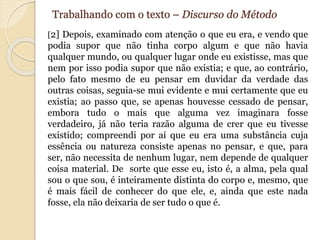 Trabalhando com o texto – Discurso do Método 
[2] Depois, examinado com atenção o que eu era, e vendo que 
podia supor que não tinha corpo algum e que não havia 
qualquer mundo, ou qualquer lugar onde eu existisse, mas que 
nem por isso podia supor que não existia; e que, ao contrário, 
pelo fato mesmo de eu pensar em duvidar da verdade das 
outras coisas, seguia-se mui evidente e mui certamente que eu 
existia; ao passo que, se apenas houvesse cessado de pensar, 
embora tudo o mais que alguma vez imaginara fosse 
verdadeiro, já não teria razão alguma de crer que eu tivesse 
existido; compreendi por aí que eu era uma substância cuja 
essência ou natureza consiste apenas no pensar, e que, para 
ser, não necessita de nenhum lugar, nem depende de qualquer 
coisa material. De sorte que esse eu, isto é, a alma, pela qual 
sou o que sou, é inteiramente distinta do corpo e, mesmo, que 
é mais fácil de conhecer do que ele, e, ainda que este nada 
fosse, ela não deixaria de ser tudo o que é. 
 