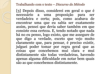 Trabalhando com o texto – Discurso do Método 
[3] Depois disso, considerei em geral o que é 
necessário a uma proposição para ser 
verdadeira e certa; pois, como acabava de 
encontrar uma que eu sabia ser exatamente 
assim, pensei que devia saber também em que 
consiste essa certeza. E, tendo notado que nada 
há no eu penso, logo existo, que me assegure de 
que digo a verdade, exceto que vejo muito 
claramente que, para pensar, é preciso existir, 
julguei poder tomar por regra geral que as 
coisas que concebemos mui clara e mui 
distintamente são todas verdadeiras, havendo 
apenas alguma dificuldade em notar bem quais 
são as que concebemos distintamente. 
 