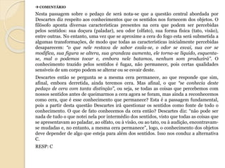  COMENTÁRIO 
Nesta passagem sobre o pedaço de será nota-se que a questão central abordada por 
Descartes diz respeito aos conhecimentos que os sentidos nos fornecem dos objetos. O 
filósofo aponta diversas características presentes na cera que podem ser percebidas 
pelos sentidos: sua doçura (paladar), seu odor (olfato), sua forma física (tato, visão), 
entre outras. No entanto, uma vez que se aproxime a cera do fogo esta será submetida a 
algumas transformações, de modo que todas as características inicialmente percebidas 
desaparecem: “o que nele restava de sabor exala-se, o odor se esvai, sua cor se 
modifica, sua figura se altera, sua grandeza aumenta, ele torna-se líquido, esquenta-se, 
mal o podemos tocar e, embora nele batamos, nenhum som produzirá”. O 
conhecimento trazido pelos sentidos é fugaz, não permanece, pois certas qualidades 
sensíveis de um corpo podem se alterar ou se esvair deste. 
Descartes então se pergunta se a mesma cera permanece, ao que responde que sim, 
afinal, embora derretida, ainda teremos cera. Mas afinal, o que “se conhecia deste 
pedaço de cera com tanta distinção”, ou seja, se todas as coisas que percebemos com 
nossos sentidos antes de queimarmos a cera agora se foram, mas ainda a reconhecemos 
como cera, que é esse conhecimento que permanece? Esta é a passagem fundamental, 
pois a partir desta questão Descartes irá questionar os sentidos como fonte de todo o 
conhecimento. O que de fato conhecemos da cera então? Descartes diz: “não pode ser 
nada de tudo o que notei nela por intermédio dos sentidos, visto que todas as coisas que 
se apresentavam ao paladar, ao olfato, ou à visão, ou ao tato, ou à audição, encontravam-se 
mudadas e, no entanto, a mesma cera permanece”, logo, o conhecimento dos objetos 
deve depender de algo que esteja para além dos sentidos. Isso nos conduz a alternativa 
C. 
RESP: C 
 