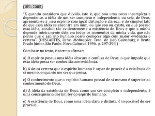 (UEL-2005) 
“E quando considero que duvido, isto é, que sou uma coisa incompleta e 
dependente, a idéia de um ser completo e independente, ou seja, de Deus, 
apresenta-se a meu espírito com igual distinção e clareza; e do simples fato 
de que essa idéia se encontra em mim, ou que sou ou existo, eu que possuo 
esta idéia, concluo tão evidentemente a existência de Deus e que a minha 
depende inteiramente dele em todos os momentos da minha vida, que não 
penso que o espírito humano possa conhecer algo com maior evidência e 
certeza”. (DESCARTES, René. Meditações. Trad. de Jacó Guinsburg e Bento 
Prado Júnior. São Paulo: Nova Cultural, 1996. p. 297-298.) 
Com base no texto, é correto afirmar: 
a) O espírito possui uma idéia obscura e confusa de Deus, o que impede que 
esta idéia possa ser conhecida com evidência. 
b) A única certeza que o espírito humano é capaz de provar é a existência de 
si mesmo, enquanto um ser que pensa. 
c) O conhecimento que o espírito humano possui de si mesmo é superior ao 
conhecimento de Deus. 
d) A idéia da existência de Deus, como um ser completo e independente, é 
uma conseqüência dos limites do espírito humano. 
e) A existência de Deus, como uma idéia clara e distinta, é impossível de ser 
provada. 
 