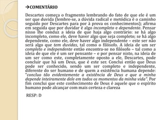 COMENTÁRIO 
Descartes começa o fragmento lembrando do fato de que ele é um 
ser que duvida (lembre-se, a dúvida radical e metódica é o caminho 
seguido por Descartes para por à prova os conhecimentos); afirma 
em seguida que por duvidar é algo incompleto e dependente. Pensar 
nisso lhe conduz a ideia de que haja algo contrário: se há algo 
incompleto, como ele, deve haver algo que seja completo; se há algo 
dependente, como ele, deve haver algo independente – este ser não 
será algo que tem duvidas, tal como o filósofo. A ideia de um ser 
completo e independente então encontra-se no filósofo – tal como a 
ideia de que ele é um ser pensante – e por pensar nisto, na ideia de 
um ser como este, completamente oposto a ele, Descartes, pode 
concluir que há um Deus, que é este ser. Conclui então que Deus 
pode ser conhecido, sendo um ser completo e independente, 
diferente do ser humano e de quem a existência humana depende: 
“concluo tão evidentemente a existência de Deus e que a minha 
depende inteiramente dele em todos os momentos da minha vida”. Por 
fim conclui que este conhecimento de Deus é aquele que o espírito 
humano pode alcançar com mais certeza e clareza 
RESP: D 
 