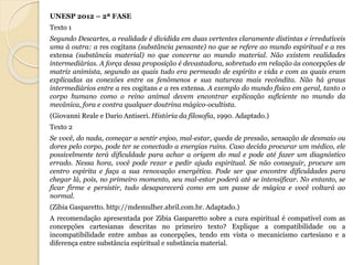 UNESP 2012 – 2ª FASE 
Texto 1 
Segundo Descartes, a realidade é dividida em duas vertentes claramente distintas e irredutíveis 
uma à outra: a res cogitans (substância pensante) no que se refere ao mundo espiritual e a res 
extensa (substância material) no que concerne ao mundo material. Não existem realidades 
intermediárias. A força dessa proposição é devastadora, sobretudo em relação às concepções de 
matriz animista, segundo as quais tudo era permeado de espírito e vida e com as quais eram 
explicadas as conexões entre os fenômenos e sua natureza mais recôndita. Não há graus 
intermediários entre a res cogitans e a res extensa. A exemplo do mundo físico em geral, tanto o 
corpo humano como o reino animal devem encontrar explicação suficiente no mundo da 
mecânica, fora e contra qualquer doutrina mágico-ocultista. 
(Giovanni Reale e Dario Antiseri. História da filosofia, 1990. Adaptado.) 
Texto 2 
Se você, do nada, começar a sentir enjoo, mal-estar, queda de pressão, sensação de desmaio ou 
dores pelo corpo, pode ter se conectado a energias ruins. Caso decida procurar um médico, ele 
possivelmente terá dificuldade para achar a origem do mal e pode até fazer um diagnóstico 
errado. Nessa hora, você pode rezar e pedir ajuda espiritual. Se não conseguir, procure um 
centro espírita e faça a sua renovação energética. Pode ser que encontre dificuldades para 
chegar lá, pois, no primeiro momento, seu mal-estar poderá até se intensificar. No entanto, se 
ficar firme e persistir, tudo desaparecerá como em um passe de mágica e você voltará ao 
normal. 
(Zibia Gasparetto. http://mdemulher.abril.com.br. Adaptado.) 
A recomendação apresentada por Zibia Gasparetto sobre a cura espiritual é compatível com as 
concepções cartesianas descritas no primeiro texto? Explique a compatibilidade ou a 
incompatibilidade entre ambas as concepções, tendo em vista o mecanicismo cartesiano e a 
diferença entre substância espiritual e substância material. 
 