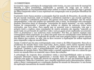  COMENTÁRIO 
O exercício segue a estrutura de comparação entre textos, no caso um texto de manual de 
filosofia e outro jornalístico. Analisando a questão ela exige que se avalie a 
compatibilidade ou incompatibilidade entre ambos os textos tomando por base a posição 
de Zíbia Gasparetto sobre a cura espiritual em comparação com as posições filosóficas de 
Descartes. 
O primeiro texto busca mostrar a concepção dual de mundo de Descartes, de acordo com 
há um mundo material, onde se localiza a substância material e um mundo espiritual, 
onde se localiza a substância pensante. Há apenas essas duas realidades, não há outras 
intermediárias, e elas não podem ser reduzidas uma a outra. Ao formular esta concepção 
dualista Descartes ataca as chamadas “concepções de matriz animista”, ou seja, aquelas 
formas de compreender o mundo que tomam os objetos da natureza como seres 
animados, que tem alma. Para aquele que se assustar com a expressão, veja que o 
próprio texto a explica; estas concepções de matriz animista são aquelas “segundo as 
quais tudo era permeado de espírito e vida e com as quais eram explicadas as conexões 
entre os fenômenos e sua natureza mais recôndita”. Por fim, os autores expõem uma 
consequência desta separação: se a alma não pode mais ser considerada como atributo do 
mundo físico, este deve ser explicado de acordo com suas própria lógica e apenas através 
dos objetos que contem, ou seja, não se deve recorrer a explicações de ordem espiritual 
para responder a algo no mundo físico. 
Assim é notável que há uma contraposição com o texto 2 de Zíbia Gasparetto. Para ela os 
problemas do mundo físico como mal estar, dores, enjôos, entre outras mazelas devem 
ter por causa eventos sobrenaturais, ou ainda, explicações que derivam de um mundo 
espiritual. Também é este, e primordialmente este, que deve fornecer a solução para os 
problemas do mundo físico. Para Zíbia então o mundo espiritual é não só a causa do que 
ocorre no mundo físico ou material, mas a fonte das soluções. 
A articulação da resposta deve considerar então a incompatibilidade entre os textos: 
enquanto Descartes separa rigidamente o mundo físico do espiritual, dizendo que o 
primeiro não pode ser explicado através do segundo, uma vez que são domínios distintos 
e irredutíveis, Zíbia diz o contrário, que o mundo espiritual exerce determinações, efeitos, 
sobre o físico, contrapondo-se a concepção dualista de mundo de Descartes e a sua forma 
de explicação mecanicista do mundo material. 
