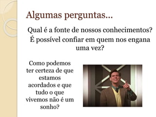 Algumas perguntas... 
Qual é a fonte de nossos conhecimentos? 
É possível confiar em quem nos engana 
uma vez? 
Como podemos 
ter certeza de que 
estamos 
acordados e que 
tudo o que 
vivemos não é um 
sonho? 
 