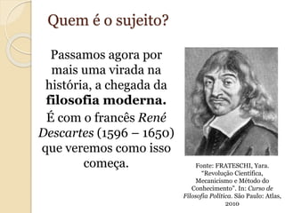 Quem é o sujeito? 
Passamos agora por 
mais uma virada na 
história, a chegada da 
filosofia moderna. 
É com o francês René 
Descartes (1596 – 1650) 
que veremos como isso 
começa. Fonte: FRATESCHI, Yara. 
“Revolução Científica, 
Mecanicismo e Método do 
Conhecimento”. In: Curso de 
Filosofia Política. São Paulo: Atlas, 
2010 
 