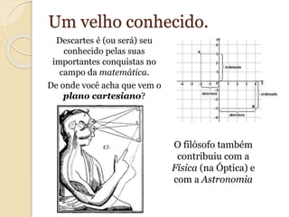 Um velho conhecido. 
Descartes é (ou será) seu 
conhecido pelas suas 
importantes conquistas no 
campo da matemática. 
De onde você acha que vem o 
plano cartesiano? 
O filósofo também 
contribuiu com a 
Física (na Óptica) e 
com a Astronomia 
 