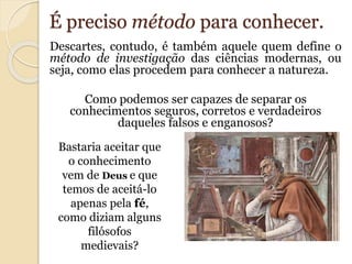 É preciso método para conhecer. 
Descartes, contudo, é também aquele quem define o 
método de investigação das ciências modernas, ou 
seja, como elas procedem para conhecer a natureza. 
Como podemos ser capazes de separar os 
conhecimentos seguros, corretos e verdadeiros 
daqueles falsos e enganosos? 
Bastaria aceitar que 
o conhecimento 
vem de Deus e que 
temos de aceitá-lo 
apenas pela fé, 
como diziam alguns 
filósofos 
medievais? 
 